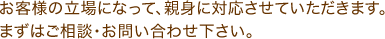 お客様の立場になって、親身に対応させていただきます。まずはご相談・お問い合わせ下さい。