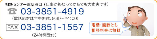 相談センター電話窓口（仕事が終わってからでも大丈夫です。 電話番号：03-3851-4919（電話対応は年中無休、9時30分から24時まで）、FAX：03-3851-1557（24時間受付）「電話・面談とも相談料金は無料」